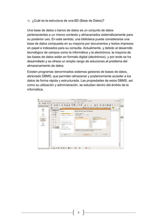 3
1) ¿Cuál es la estructura de una BD (Base de Datos)?
Una base de datos o banco de datos es un conjunto de datos
pertenecientes a un mismo contexto y almacenados sistemáticamente para
su posterior uso. En este sentido; una biblioteca puede considerarse una
base de datos compuesta en su mayoría por documentos y textos impresos
en papel e indexados para su consulta. Actualmente, y debido al desarrollo
tecnológico de campos como la informática y la electrónica, la mayoría de
las bases de datos están en formato digital (electrónico), y por ende se ha
desarrollado y se ofrece un amplio rango de soluciones al problema del
almacenamiento de datos.
Existen programas denominados sistemas gestores de bases de datos,
abreviado DBMS, que permiten almacenar y posteriormente acceder a los
datos de forma rápida y estructurada. Las propiedades de estos DBMS, así
como su utilización y administración, se estudian dentro del ámbito de la
informática.
 