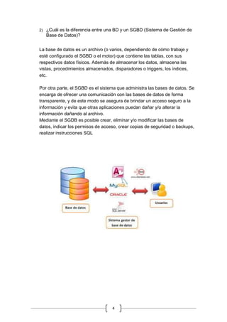 4
2) ¿Cuál es la diferencia entre una BD y un SGBD (Sistema de Gestión de
Base de Datos)?
La base de datos es un archivo (o varios, dependiendo de cómo trabaje y
esté configurado el SGBD o el motor) que contiene las tablas, con sus
respectivos datos físicos. Además de almacenar los datos, almacena las
vistas, procedimientos almacenados, disparadores o triggers, los índices,
etc.
Por otra parte, el SGBD es el sistema que administra las bases de datos. Se
encarga de ofrecer una comunicación con las bases de datos de forma
transparente, y de este modo se asegura de brindar un acceso seguro a la
información y evita que otras aplicaciones puedan dañar y/o alterar la
información dañando al archivo.
Mediante el SGDB es posible crear, eliminar y/o modificar las bases de
datos, indicar los permisos de acceso, crear copias de seguridad o backups,
realizar instrucciones SQL
 