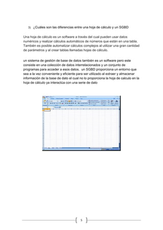5
3) ¿Cuáles son las diferencias entre una hoja de cálculo y un SGBD
Una hoja de cálculo es un software a través del cual pueden usar datos
numéricos y realizar cálculos automáticos de números que están en una tabla.
También es posible automatizar cálculos complejos al utilizar una gran cantidad
de parámetros y al crear tablas llamadas hojas de cálculo.
un sistema de gestión de base de datos también es un software pero este
consiste en una colección de datos interrelacionados y un conjunto de
programas para acceder a esos datos. un SGBD proporciona un entorno que
sea a la vez conveniente y eficiente para ser utilizado al extraer y almacenar
información de la base de dato el cual no lo proporciona la hoja de calculo en la
hoja de cálculo ya interactúa con una serie de dato
 
