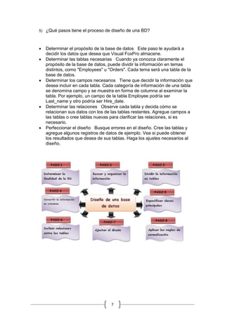 7
5) ¿Qué pasos tiene el proceso de diseño de una BD?
 Determinar el propósito de la base de datos Este paso le ayudará a
decidir los datos que desea que Visual FoxPro almacene.
 Determinar las tablas necesarias Cuando ya conozca claramente el
propósito de la base de datos, puede dividir la información en temas
distintos, como "Employees" u "Orders". Cada tema será una tabla de la
base de datos.
 Determinar los campos necesarios Tiene que decidir la información que
desea incluir en cada tabla. Cada categoría de información de una tabla
se denomina campo y se muestra en forma de columna al examinar la
tabla. Por ejemplo, un campo de la tabla Employee podría ser
Last_name y otro podría ser Hire_date.
 Determinar las relaciones Observe cada tabla y decida cómo se
relacionan sus datos con los de las tablas restantes. Agregue campos a
las tablas o cree tablas nuevas para clarificar las relaciones, si es
necesario.
 Perfeccionar el diseño Busque errores en el diseño. Cree las tablas y
agregue algunos registros de datos de ejemplo. Vea si puede obtener
los resultados que desea de sus tablas. Haga los ajustes necesarios al
diseño.
 