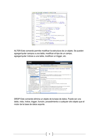 9
ALTER Este comando permite modificar la estructura de un objeto. Se pueden
agregar/quitar campos a una tabla, modificar el tipo de un campo,
agregar/quitar índices a una tabla, modificar un trigger, etc.
DROP Este comando elimina un objeto de la base de datos. Puede ser una
tabla, vista, índice, trigger, función, procedimiento o cualquier otro objeto que el
motor de la base de datos soporte.
 