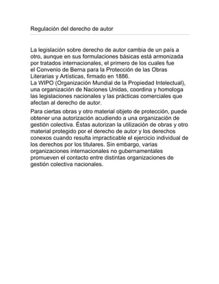 Regulación del derecho de autor
La legislación sobre derecho de autor cambia de un país a
otro, aunque en sus formulaciones básicas está armonizada
por tratados internacionales, el primero de los cuales fue
el Convenio de Berna para la Protección de las Obras
Literarias y Artísticas, firmado en 1886.
La WIPO (Organización Mundial de la Propiedad Intelectual),
una organización de Naciones Unidas, coordina y homologa
las legislaciones nacionales y las prácticas comerciales que
afectan al derecho de autor.
Para ciertas obras y otro material objeto de protección, puede
obtener una autorización acudiendo a una organización de
gestión colectiva. Éstas autorizan la utilización de obras y otro
material protegido por el derecho de autor y los derechos
conexos cuando resulta impracticable el ejercicio individual de
los derechos por los titulares. Sin embargo, varias
organizaciones internacionales no gubernamentales
promueven el contacto entre distintas organizaciones de
gestión colectiva nacionales.
 