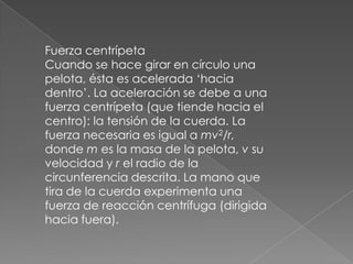 Fuerza centrípeta
Cuando se hace girar en círculo una
pelota, ésta es acelerada ‘hacia
dentro’. La aceleración se debe a una
fuerza centrípeta (que tiende hacia el
centro): la tensión de la cuerda. La
fuerza necesaria es igual a mv2/r,
donde m es la masa de la pelota, v su
velocidad y r el radio de la
circunferencia descrita. La mano que
tira de la cuerda experimenta una
fuerza de reacción centrífuga (dirigida
hacia fuera).
 