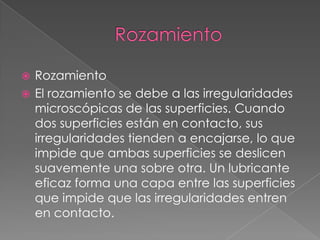  Rozamiento
 El rozamiento se debe a las irregularidades
microscópicas de las superficies. Cuando
dos superficies están en contacto, sus
irregularidades tienden a encajarse, lo que
impide que ambas superficies se deslicen
suavemente una sobre otra. Un lubricante
eficaz forma una capa entre las superficies
que impide que las irregularidades entren
en contacto.
 