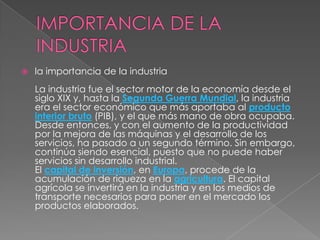 IMPORTANCIA DE LA INDUSTRIAla importancia de la industriaLa industria fue el sector motor de la economía desde el siglo XIX y, hasta la Segunda Guerra Mundial, la industria era el sector económico que más aportaba al producto interior bruto (PIB), y el que más mano de obra ocupaba. Desde entonces, y con el aumento de la productividad por la mejora de las máquinas y el desarrollo de los servicios, ha pasado a un segundo término. Sin embargo, continúa siendo esencial, puesto que no puede haber servicios sin desarrollo industrial.El capital de inversión, en Europa, procede de la acumulación de riqueza en la agricultura. El capital agrícola se invertirá en la industria y en los medios de transporte necesarios para poner en el mercado los productos elaborados.