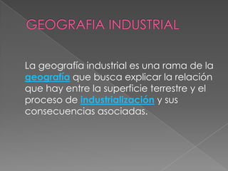 GEOGRAFIA INDUSTRIALLa geografía industrial es una rama de la geografía que busca explicar la relación que hay entre la superficie terrestre y el proceso de industrialización y sus consecuencias asociadas. 