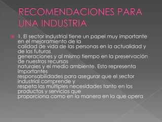 RECOMENDACIONES PARA UNA INDUSTRIA1. El sector industrial tiene un papel muy importante en el mejoramiento de lacalidad de vida de las personas en la actualidad y de las futurasgeneraciones y al mismo tiempo en la preservación de nuestros recursosnaturales y el medio ambiente. Esto representa importantesresponsabilidades para asegurar que el sector industrial comprende yrespeta las múltiples necesidades tanto en los productos y servicios queproporciona como en la manera en la que opera