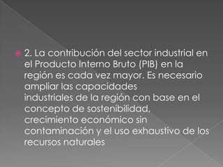 2. La contribución del sector industrial en el Producto Interno Bruto (PIB) en laregión es cada vez mayor. Es necesario ampliar las capacidadesindustriales de la región con base en el concepto de sostenibilidad,crecimiento económico sin contaminación y el uso exhaustivo de losrecursos naturales