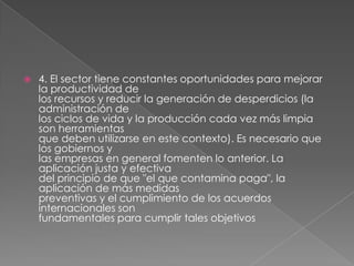 4. El sector tiene constantes oportunidades para mejorar la productividad delos recursos y reducir la generación de desperdicios (la administración delos ciclos de vida y la producción cada vez más limpia son herramientasque deben utilizarse en este contexto). Es necesario que los gobiernos ylas empresas en general fomenten lo anterior. La aplicación justa y efectivadel principio de que "el que contamina paga", la aplicación de más medidaspreventivas y el cumplimiento de los acuerdos internacionales sonfundamentales para cumplir tales objetivos