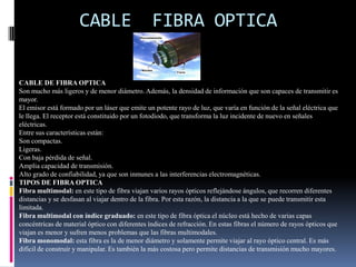 CABLE COAXIALCABLE COAXIAL.Tenía una gran utilidad por sus propiedades de transmisión de voz, audio, video, texto e imágenes.Está estructurado por los siguientes componentes de adentro hacía fuera:Un núcleo de cobre sólido, o de acero con capa de cobre.Una capa aislante que reduce el núcleo o conductor, generalmente de material de poli vinilo.Una capa de linaje metálico generalmente cobre o aleación de aluminio entre tejido, cuya función es la de mantenerse la más apretada para eliminar las interferencias.Por último tiene una capa final de recubrimiento que normalmente suele ser de vinilo, xelón y polietileno uniforme para mantener la calidad de las señales.TIPOS DE CABLES COAXIALESDependiendo de su banda pueden ser de dos tipos:Banda base: normalmente empleado en redes de computadoras y por el fluyen señales digitales.Banda ancha: normalmente transmite señales analógicas, posibilitando la transmisión de gran cantidad de información por varias frecuencias, su uso más común es la televisión por cable.