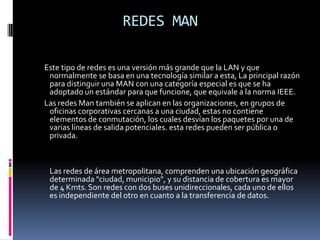 REDES WANREDES DE ÁREA LOCAL (LAN)REDES DE ÁREA LOCAL (LAN)Uno de los sucesos más críticos para la conexión en red lo constituye la aparición y la rápida difusión de la red de área local (LAN) como forma de normalizar las conexiones entre las máquinas que se utilizan como sistemas ofimáticos. Como su propio nombre indica, constituye una forma de interconectar una serie de equipos informáticos. A su nivel más elemental, una LAN no es más que un medio compartido (como un cable coaxial al que se conectan todas las computadoras y las impresoras) junto con una serie de reglas que rigen el acceso a dicho medio. La LAN más difundida, Ethernet, utiliza un mecanismo conocido como CSMA/CD. Esto significa que cada equipo conectado sólo puede utilizar el cable cuando ningún otro equipo lo está utilizando. Si hay algún conflicto, el equipo que está intentando establecer la conexión la anula y efectúa un nuevo intento más tarde. Ethernet transfiere datos a 10 Mbits/s, lo suficientemente rápido para hacer inapreciable la distancia entre los diversos equipos y dar la impresión de que están conectados directamente a su destino.ELEMENTOS DE UNA RED DE AREA LOCALEn una LAN existen elementos de hardware y software entre los cuales se pueden destacar:El servidor: es el elemento principal de procesamiento, contiene el sistema operativo de red y se encarga de administrar todos los procesos dentro de ella, controla también el acceso a los recursos comunes como son las impresoras y las unidades de almacenamiento.Las estaciones de trabajo: en ocasiones llamadas nodos, pueden ser computadoras personales o cualquier terminal conectada a la red. De esta manera trabaja con sus propios programas o aprovecha las aplicaciones existentes en el servidor.El sistema operativo de red: es el programa(software) que permite el control de la red y reside en el servidor. Ejemplos de estos sistemas operativos de red son: NetWare, LAN Manager, OS/2, LANtastic y Appletalk.Los protocolos de comunicación: son un conjunto de normas que regulan la transmisión y recepción de datos dentro de la red.La tarjeta de interface de red: proporciona la conectividad de la terminal o usuario de la red física, ya que maneja los protocolos de comunicación de cada topología especifica.