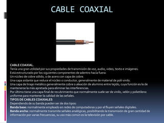 CABLE PAR TRENZADOCABLE DE PAR TRENZADO:Es el medio más antiguo en el mercado y en algunos tipos de aplicaciones es el más común.Consiste en dos alambres de cobre o a veces de aluminio, aislados y de un grosor de 1 milímetro aproximadamente.Los alambres se trenzan con el propósito de reducir la interferencia eléctrica de los pares cercanos.Los pares trenzados se agrupan bajo una cubierta co´mun de PVC (Poli cloruro de vinilo), en cables multipares de pares trenzados (de 2, 4, 8 hasta 300 pares)Un ejemplo de par trenzado es el sistema de telefonía, actualmente se han convertido en un estándar en el ámbito de las redes locales, los colores estandarizados para tal fin son los siguientes:Naranja / Blanco – NaranjaVerde / Blanco – VerdeBlanco / Azul – AzulBlanco / Marrón – Marrón