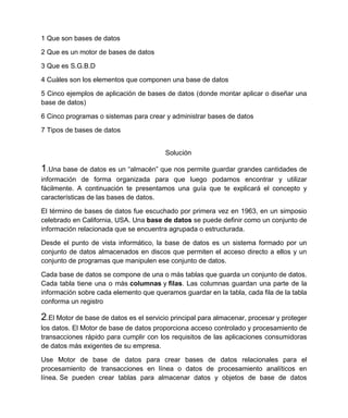 1 Que son bases de datos

2 Que es un motor de bases de datos

3 Que es S.G.B.D

4 Cuáles son los elementos que componen una base de datos

5 Cinco ejemplos de aplicación de bases de datos (donde montar aplicar o diseñar una
base de datos)

6 Cinco programas o sistemas para crear y administrar bases de datos

7 Tipos de bases de datos


                                         Solución

1.Una base de datos es un “almacén” que nos permite guardar grandes cantidades de
información de forma organizada para que luego podamos encontrar y utilizar
fácilmente. A continuación te presentamos una guía que te explicará el concepto y
características de las bases de datos.

El término de bases de datos fue escuchado por primera vez en 1963, en un simposio
celebrado en California, USA. Una base de datos se puede definir como un conjunto de
información relacionada que se encuentra agrupada o estructurada.

Desde el punto de vista informático, la base de datos es un sistema formado por un
conjunto de datos almacenados en discos que permiten el acceso directo a ellos y un
conjunto de programas que manipulen ese conjunto de datos.

Cada base de datos se compone de una o más tablas que guarda un conjunto de datos.
Cada tabla tiene una o más columnas y filas. Las columnas guardan una parte de la
información sobre cada elemento que queramos guardar en la tabla, cada fila de la tabla
conforma un registro

2.El Motor de base de datos es el servicio principal para almacenar, procesar y proteger
los datos. El Motor de base de datos proporciona acceso controlado y procesamiento de
transacciones rápido para cumplir con los requisitos de las aplicaciones consumidoras
de datos más exigentes de su empresa.

Use Motor de base de datos para crear bases de datos relacionales para el
procesamiento de transacciones en línea o datos de procesamiento analíticos en
línea. Se pueden crear tablas para almacenar datos y objetos de base de datos
 