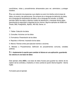 comoÍndices, vistas y procedimientos almacenados para ver, administrar y proteger
losdatos.

3.es una colección de programas cuyo objetivo es servir de interfaz entre la base de
datos, el usuario y las aplicaciones. Se compone de un lenguaje de definición de datos,
de un lenguaje de manipulación de datos y de un lenguaje de consulta. Un SGBD
permiten definir los datos a distintos niveles de abstracción y manipular dichos datos,
garantizando la seguridad e integridad de los mismos. Algunos ejemplos de SGBD son
Oracle, DB2, PostgreSQL, MySQL, MS SQL Server, et

4.
1. Tablas: Colección de datos

2. Consultas: Acciones con los datos

3. Formularios: Presentación de los datos

4. Reportes o Informes: Impresión de los datos

5. Macros: Rutinas cortas para ejecutar eventos o acciones.

6. Módulos o Procedimientos: Definición de procedimientos comunes, variables
públicas.

5.1 - Implementar la opción para cambiar el idioma en una aplicación, guardando
los valores en una base de datos



Este ejemplo utiliza ADO y una base de datos Access para guardar los valores de los
caption de los controles y mediante un menú cambia la opción Idioma Español - Idioma
Inglés



Formulario para el ejemplo
 