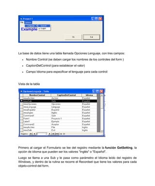 La base de datos tiene una tabla llamada Opciones Lenguaje, con tres campos:

      Nombre Control (se deben cargar los nombres de los controles del form )

      CaptionDelControl (para establecer el valor)

      Campo Idioma para especificar el lenguaje para cada control



Vista de la tabla




Primero al cargar el Formulario se lee del registro mediante la función GetSetting, la
opción de idioma que pueden ser los valores "Inglés" o "Español".

Luego se llama a una Sub y le pasa como parámetro el Idioma leído del registro de
Windows, y dentro de la rutina se recorre el Recordset que tiene los valores para cada
objeto-control del form.
 