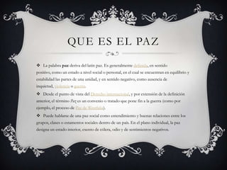 QUE ES EL PAZ
 La palabra paz deriva del latín paz. Es generalmente definida, en sentido
positivo, como un estado a nivel social o personal, en el cual se encuentran en equilibrio y
estabilidad las partes de una unidad, y en sentido negativo, como ausencia de
inquietud, violencia o guerra.
 Desde el punto de vista del Derecho internacional, y por extensión de la definición
anterior, el término Paz es un convenio o tratado que pone fin a la guerra (como por
ejemplo, el proceso de Paz de Westfalia).
 Puede hablarse de una paz social como entendimiento y buenas relaciones entre los
grupos, clases o estamentos sociales dentro de un país. En el plano individual, la paz
designa un estado interior, exento de cólera, odio y de sentimientos negativos.
 