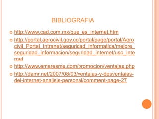 BIBLIOGRAFIA
 http://www.cad.com.mx/que_es_internet.htm
 http://portal.aerocivil.gov.co/portal/page/portal/Aero
  civil_Portal_Intranet/seguridad_informatica/mejore_
  seguridad_informacion/seguridad_internet/uso_inte
  rnet
 http://www.emaresme.com/promocion/ventajas.php

 http://damr.net/2007/08/03/ventajas-y-desventajas-
  del-internet-analisis-personal/comment-page-27
 