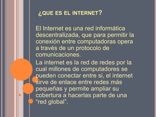 ¿QUE ES EL INTERNET?

El Internet es una red informática
descentralizada, que para permitir la
conexión entre computadoras opera
a través de un protocolo de
comunicaciones.
La internet es la red de redes por la
cual millones de computadores se
pueden conectar entre si, el internet
sirve de enlace entre redes más
pequeñas y permite ampliar su
cobertura a hacerlas parte de una
“red global”.
 