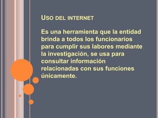 USO DEL INTERNET

Es una herramienta que la entidad
brinda a todos los funcionarios
para cumplir sus labores mediante
la investigación, se usa para
consultar información
relacionadas con sus funciones
únicamente.
 
