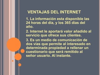 VENTAJAS DEL INTERNET
1. La información esta disponible las
24 horas del día, y los 365 días del
año.
2. Internet le aportará valor añadido al
servicio que ofrece sus clientes.
3. Es un medio de comunicación de
dos vías que permite al interesado en
determinada propiedad a rellenar un
cuestionario que será remitido al
señor usuario. Al instante.
 