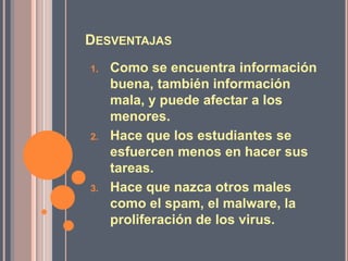 DESVENTAJAS
1.   Como se encuentra información
     buena, también información
     mala, y puede afectar a los
     menores.
2.   Hace que los estudiantes se
     esfuercen menos en hacer sus
     tareas.
3.   Hace que nazca otros males
     como el spam, el malware, la
     proliferación de los virus.
 