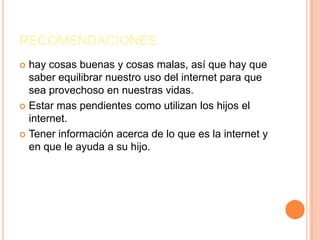 RECOMENDACIONES
 hay cosas buenas y cosas malas, así que hay que
  saber equilibrar nuestro uso del internet para que
  sea provechoso en nuestras vidas.
 Estar mas pendientes como utilizan los hijos el
  internet.
 Tener información acerca de lo que es la internet y
  en que le ayuda a su hijo.
 