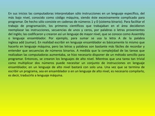 En sus inicios las computadoras interpretaban sólo instrucciones en un lenguaje específico, del
más bajo nivel, conocido como código máquina, siendo éste excesivamente complicado para
programar. De hecho sólo consiste en cadenas de números 1 y 0 (sistema binario). Para facilitar el
trabajo de programación, los primeros científicos que trabajaban en el área decidieron
reemplazar las instrucciones, secuencias de unos y ceros, por palabras o letras provenientes
del inglés; las codificaron y crearon así un lenguaje de mayor nivel, que se conoce como Assembly
o lenguaje ensamblador. Por ejemplo, para sumar se usa la letra A de la palabra
inglesa add (sumar). En realidad escribir en lenguaje ensamblador es básicamente lo mismo que
hacerlo en lenguaje máquina, pero las letras y palabras son bastante más fáciles de recordar y
entender que secuencias de números binarios. A medida que la complejidad de las tareas que
realizaban las computadoras aumentaba, se hizo necesario disponer de un método sencillo para
programar. Entonces, se crearon los lenguajes de alto nivel. Mientras que una tarea tan trivial
como multiplicar dos números puede necesitar un conjunto de instrucciones en lenguaje
ensamblador, en un lenguaje de alto nivel bastará con solo una. Una vez que se termina de
escribir un programa, sea en ensamblador o en un lenguaje de alto nivel, es necesario compilarlo,
es decir, traducirlo a lenguaje máquina.
 