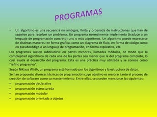 • Un algoritmo es una secuencia no ambigua, finita y ordenada de instrucciones que han de
seguirse para resolver un problema. Un programa normalmente implementa (traduce a un
lenguaje de programación concreto) uno o más algoritmos. Un algoritmo puede expresarse
de distintas maneras: en forma gráfica, como un diagrama de flujo, en forma de código como
en pseudocódigo o un lenguaje de programación, en forma explicativa, etc.
Los programas suelen subdividirse en partes menores, llamadas módulos, de modo que la
complejidad algorítmica de cada una de las partes sea menor que la del programa completo, lo
cual ayuda al desarrollo del programa. Esta es una práctica muy utilizada y se conoce como
"refino progresivo".
Según Niklaus Wirth, un programa está formado por los algoritmos y la estructura de datos.
Se han propuesto diversas técnicas de programación cuyo objetivo es mejorar tanto el proceso de
creación de software como su mantenimiento. Entre ellas, se pueden mencionar las siguientes:
• programación declarativa
• programación estructurada
• programación modular
• programación orientada a objetos
 