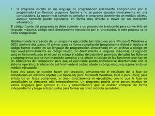 • El programa escrito en un lenguaje de programación (fácilmente comprensible por el
programador) es llamado programa fuente y no se puede ejecutar directamente en una
computadora. La opción más común es compilar el programa obteniendo un módulo objeto,
aunque también puede ejecutarse en forma más directa a través de un intérprete
informático.
El código fuente del programa se debe someter a un proceso de traducción para convertirlo en
lenguaje máquina, código esté directamente ejecutable por el procesador. A este proceso se le
llama compilación.
Habitualmente la creación de un programa ejecutable (un típico.exe para Microsoft Windows o
DOS) conlleva dos pasos. El primer paso se llama compilación (propiamente dicho) y traduce el
código fuente escrito en un lenguaje de programación almacenado en un archivo a código en
bajo nivel (normalmente en código objeto, no directamente a lenguaje máquina). El segundo
paso se llama enlazado en el cual se enlaza el código de bajo nivel generado de todos los ficheros
y subprogramas que se han mandado compilar y se añade el código de las funciones que hay en
las bibliotecas del compilador para que el ejecutable pueda comunicarse directamente con el
sistema operativo, traduciendo así finalmente el código objeto a código máquina, y generando un
módulo ejecutable.
Estos dos pasos se pueden hacer por separado, almacenando el resultado de la fase de
compilación en archivos objetos (un típico.obj para Microsoft Windows, DOS o para Unix); para
enlazarlos en fases posteriores, o crear directamente el ejecutable; con lo que la fase de
compilación se almacena sólo temporalmente. Un programa podría tener partes escritas en
varios lenguajes (por ejemplo C, C++ y ensamblador), que se podrían compilar de forma
independiente y luego enlazar juntas para formar un único módulo ejecutable.
 