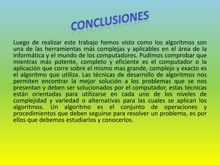 Luego de realizar este trabajo hemos visto como los algoritmos son
una de las herramientas más complejas y aplicables en el área de la
informática y el mundo de los computadores. Pudimos comprobar que
mientras más potente, completo y eficiente es el computador o la
aplicación que corre sobre el mismo mas grande, complejo y exacto es
el algoritmo que utiliza. Las técnicas de desarrollo de algoritmos nos
permiten encontrar la mejor solución a los problemas que se nos
presentan y deben ser solucionados por el computador, estas técnicas
están orientadas para utilizarse en cada uno de los niveles de
complejidad y variedad o alternativas para las cuales se aplican los
algoritmos. Un algoritmo es el conjunto de operaciones y
procedimientos que deben seguirse para resolver un problema, es por
ellos que debemos estudiarlos y conocerlos.
 