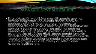 PARA QUE SIRVE SLIDESHARE
• Esta aplicación web 2.0 es muy útil ,puesto que nos
permite administrar una cuenta donde archivar ,
publicar y difundir muestras presentaciones. Lo
beneficios de este servicio radican en la alternativa de
compartir Las sin necesidad de adjuntar archivos
pesados en nuestro mails. Publicarlos n un sitio web o
blog (gracias al código HTML desde donde también
accedemos a modificar el tamaño de visualización de
la presentación) socializarlos mediante un enlace con
nuestros amigos / as o alumnos / as, seleccionar
nuestros favoritos ,etc.
 