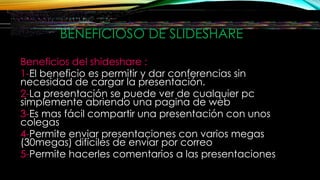 BENEFICIOSO DE SLIDESHARE
Beneficios del shideshare :
1-El beneficio es permitir y dar conferencias sin
necesidad de cargar la presentación.
2-La presentación se puede ver de cualquier pc
simplemente abriendo una pagina de web
3-Es mas fácil compartir una presentación con unos
colegas
4-Permite enviar presentaciones con varios megas
(30megas) difíciles de enviar por correo
5-Permite hacerles comentarios a las presentaciones
 