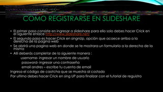 COMO REGISTRARSE EN SLIDESHARE
• El primer paso consiste en ingresar a slideshare para ello solo debes hacer Crick en
el siguiente enlace http://www.slideshare.net/
• El segundo paso es hacer Crick en singnUp, opción que acaece arriba a la
derecha de la pagina web
• Se abrirá una pagina web en donde se te mostrara un formulario a la derecha de la
misma
• Allí deberás completar de la siguiente manera :
username- ingresar un nombre de usuario
password- ingresar una contraseña
email andres – escribe tu cuenta de email
Ingresa el código de caotcha que se muestra al costado
Por ultimo debes hacer Crick en sing UP para finalizar con el tutorial de reguistro
 