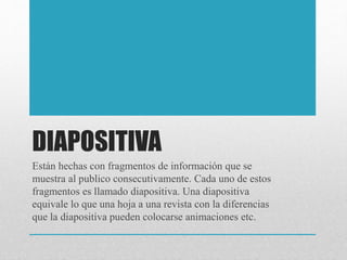 DIAPOSITIVA
Están hechas con fragmentos de información que se
muestra al publico consecutivamente. Cada uno de estos
fragmentos es llamado diapositiva. Una diapositiva
equivale lo que una hoja a una revista con la diferencias
que la diapositiva pueden colocarse animaciones etc.
 
