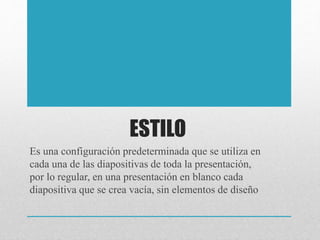 ESTILO
Es una configuración predeterminada que se utiliza en
cada una de las diapositivas de toda la presentación,
por lo regular, en una presentación en blanco cada
diapositiva que se crea vacía, sin elementos de diseño
 