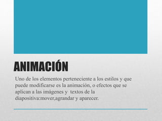 ANIMACIÓN
Uno de los elementos perteneciente a los estilos y que
puede modificarse es la animación, o efectos que se
aplican a las imágenes y textos de la
diapositiva:mover,agrandar y aparecer.
 