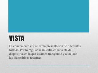 VISTA
Es conveniente visualizar la presentación de diferentes
formas. Por lo regular se muestra en la venta de
diapositiva en la que estamos trabajando y a un lado
las diapositivas restantes
 
