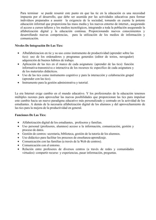 Para terminar se puede resumir este punto en que las tic en la educación es una necesidad
      impuesta por el desarrollo, que debe ser asumida por las actividades educativas para formar
      individuos preparados a asumir la exigencia de la sociedad, tomando en cuenta la potente
      educación informal que proporciona las mass media y los nuevos entorno de internet., asegurando
      el acceso a cursos talleres y los medios tecnológicos, integrando a toda la población asegurando la
      alfabetización digital y la educación continua. Proporcionando nuevos conocimientos y
      desarrollando nuevas competencias, para la utilización de los medios de información y
      comunicación.

Niveles De Integración De Las Tics:

  •    Albafabetizacion en tic y su uso como instrumento de productividad (aprender sobre las
       tics): uso de los ordenadores y programas generales (editor de textos, navegador)
       adquisición de buenos hábitos de trabajo.
  •    Aplicación de las tics en el marco de cada asignatura: (aprender de las tics): función
       informativa-transmisiva e interactiva de los recursos tic especifico de cada asignatura y
       de los materiales didácticos.
  •    Uso de las tics como instrumento cognitivo y para la interacción y colaboración grupal
       (aprender con las tics).
  •    Instrumento para la gestión administrativa y tutorial.


La era Internet exige cambio en el mundo educativo. Y los profesionales de la educación tenemos
múltiples razones para aprovechar las nuevas posibilidades que proporcionan las tics para impulsar
este cambio hacia un nuevo paradigma educativo más personalizado y centrado en la actividad de los
estudiantes. A demás de la necesaria alfabetización digital de los alumnos y del aprovechamiento de
las tics para la mejora de la productividad en general.

Funciones De Las Tics:

  •    Alfabetización digital de los estudiantes, profesores y familias.
  •    Uso personal (profesores, alumnos) acceso a la información, comunicación, gestión y
       proceso de datos.
  •    Gestión de centros: secretaria, biblioteca, gestión de la tutoría de los alumnos.
  •    Uso didáctico para facilitar los procesos de enseñanza-aprendizaje.
  •    Comunicación con las familias (a través de la Web de centros).
  •    Comunicación con el entorno.
  •    Relación entre profesores de diversos centros (a través de redes y comunidades
       virtuales): compartir recurso y experiencias, pasar información, preguntas.
 