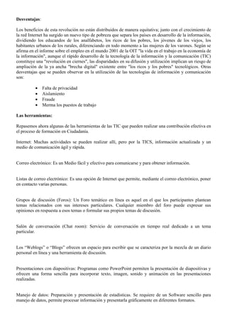 Desventajas:

Los beneficios de esta revolución no están distribuidos de manera equitativa; junto con el crecimiento de
la red Internet ha surgido un nuevo tipo de pobreza que separa los países en desarrollo de la información,
dividiendo los educandos de los analfabetos, los ricos de los pobres, los jóvenes de los viejos, los
habitantes urbanos de los rurales, diferenciando en todo momento a las mujeres de los varones. Según se
afirma en el informe sobre el empleo en el mundo 2001 de la OIT "la vida en el trabajo en la economía de
la información", aunque el rápido desarrollo de la tecnología de la información y la comunicación (TIC)
constituye una "revolución en ciernes", las disparidades en su difusión y utilización implican un riesgo de
ampliación de la ya ancha "brecha digital" existente entre "los ricos y los pobres" tecnológicos. Otras
desventajas que se pueden observar en la utilización de las tecnologías de información y comunicación
son:

          •    Falta de privacidad
          •    Aislamiento
          •    Fraude
          •    Merma los puestos de trabajo

Las herramientas:

Repasemos ahora algunas de las herramientas de las TIC que pueden realizar una contribución efectiva en
el proceso de formación en Ciudadanía.

Internet: Muchas actividades se pueden realizar allí, pero por la TICS, información actualizada y un
medio de comunicación ágil y rápida.


Correo electrónico: Es un Medio fácil y efectivo para comunicarse y para obtener información.


Listas de correo electrónico: Es una opción de Internet que permite, mediante el correo electrónico, poner
en contacto varias personas.


Grupos de discusión (Foros): Un Foro temático en línea es aquel en el que los participantes plantean
temas relacionados con sus intereses particulares. Cualquier miembro del foro puede expresar sus
opiniones en respuesta a esos temas o formular sus propios temas de discusión.


Salón de conversación (Chat room): Servicio de conversación en tiempo real dedicado a un tema
particular.


Los “Weblogs” o “Blogs” ofrecen un espacio para escribir que se caracteriza por la mezcla de un diario
personal en línea y una herramienta de discusión.


Presentaciones con diapositivas: Programas como PowerPoint permiten la presentación de diapositivas y
ofrecen una forma sencilla para incorporar texto, imagen, sonido y animación en las presentaciones
realizadas.


Manejo de datos: Preparación y presentación de estadísticas. Se requiere de un Software sencillo para
manejo de datos, permite procesar información y presentarla gráficamente en diferentes formatos.
 