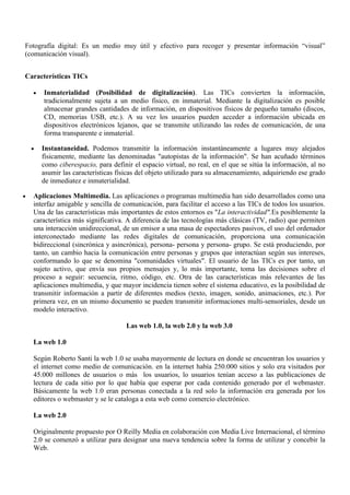 Fotografía digital: Es un medio muy útil y efectivo para recoger y presentar información “visual”
(comunicación visual).


Características TICs

    •   Inmaterialidad (Posibilidad de digitalización). Las TICs convierten la información,
        tradicionalmente sujeta a un medio físico, en inmaterial. Mediante la digitalización es posible
        almacenar grandes cantidades de información, en dispositivos físicos de pequeño tamaño (discos,
        CD, memorias USB, etc.). A su vez los usuarios pueden acceder a información ubicada en
        dispositivos electrónicos lejanos, que se transmite utilizando las redes de comunicación, de una
        forma transparente e inmaterial.

    •   Instantaneidad. Podemos transmitir la información instantáneamente a lugares muy alejados
        físicamente, mediante las denominadas "autopistas de la información". Se han acuñado términos
        como ciberespacio, para definir el espacio virtual, no real, en el que se sitúa la información, al no
        asumir las características físicas del objeto utilizado para su almacenamiento, adquiriendo ese grado
        de inmediatez e inmaterialidad.

•   Aplicaciones Multimedia. Las aplicaciones o programas multimedia han sido desarrollados como una
    interfaz amigable y sencilla de comunicación, para facilitar el acceso a las TICs de todos los usuarios.
    Una de las características más importantes de estos entornos es "La interactividad".Es posiblemente la
    característica más significativa. A diferencia de las tecnologías más clásicas (TV, radio) que permiten
    una interacción unidireccional, de un emisor a una masa de espectadores pasivos, el uso del ordenador
    interconectado mediante las redes digitales de comunicación, proporciona una comunicación
    bidireccional (sincrónica y asincrónica), persona- persona y persona- grupo. Se está produciendo, por
    tanto, un cambio hacia la comunicación entre personas y grupos que interactúan según sus intereses,
    conformando lo que se denomina "comunidades virtuales". El usuario de las TICs es por tanto, un
    sujeto activo, que envía sus propios mensajes y, lo más importante, toma las decisiones sobre el
    proceso a seguir: secuencia, ritmo, código, etc. Otra de las características más relevantes de las
    aplicaciones multimedia, y que mayor incidencia tienen sobre el sistema educativo, es la posibilidad de
    transmitir información a partir de diferentes medios (texto, imagen, sonido, animaciones, etc.). Por
    primera vez, en un mismo documento se pueden transmitir informaciones multi-sensoriales, desde un
    modelo interactivo.

                                      Las web 1.0, la web 2.0 y la web 3.0

    La web 1.0

    Según Roberto Santi la web 1.0 se usaba mayormente de lectura en donde se encuentran los usuarios y
    el internet como medio de comunicación. en la internet había 250.000 sitios y solo era visitados por
    45.000 millones de usuarios o más los usuarios, lo usuarios tenían acceso a las publicaciones de
    lectura de cada sitio por lo que había que esperar por cada contenido generado por el webmaster.
    Básicamente la web 1.0 eran personas conectada a la red solo la información era generada por los
    editores o webmaster y se le cataloga a esta web como comercio electrónico.

    La web 2.0

    Originalmente propuesto por O Reilly Media en colaboración con Media Live Internacional, el término
    2.0 se comenzó a utilizar para designar una nueva tendencia sobre la forma de utilizar y concebir la
    Web.
 
