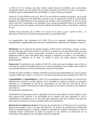 La Web 2.0 es un concepto, una idea, existen muchas formas de concebirla, pues cada persona
involucrada observa una cara distinta de esta figura conocida como Web 2.0 ya que se le agregan o
modifican aspectos dependiendo de las necesidades y visiones de quienes la definen.

Aníbal de la Torre (2006) nos dice que: Web 2.0 es una forma de entender que Internet, con la ayuda
de nuevas tecnologías de corte informático, promueve que la organización y flujo de la información
dependan del comportamiento de las personas que acceden a ella, permitiéndose no solo un acceso
mucho más fácil y centralizado a los contenidos, sino su propia participación tanto en la clasificación
de los mismos como en su propia construcción mediante herramientas cada vez más fáciles e intuitivas
de usar.

Eduardo Arcos menciona que: la Web 2.0 es acerca de la gente y crear a partir de ellos… es
aprovechar la Web como tal, darle herramientas útiles a las personas (2005)


Las características más resaltantes de la Web 2.0 son las siguientes: plataforma, democracia,
compatibilidad, compatibilidad, personalización, modificación y recolección de inteligencia colectiva.


Plataforma: Con la aparición de sistemas basados en Web (correos electrónicos, compras en línea,
foros de discusión, entre otros), la Web se convirtió en un espacio no solo para obtener datos sino para
enviarlos, modificarlos y hacer transacciones económicas con ellos. La Web se convirtió en una
plataforma donde la gente intercambia ideas, mensajes o productos de acuerdo a sus necesidades y
preferencias a diferencia de la Web 1.0 donde la gente solo podía observar contenidos
predeterminados.

Democracia: El trasfondo en los cambios de Web 2.0 es más social que tecnológico, pues si bien es
cierto que los cambios son posibles gracias a los avances tecnológicos, estos cambios son el reflejo de
una necesidad social que se ha ido conformando a la par de la tecnología.

El hecho de poder modificar y eliminar contenidos sin restricciones dependiendo de lo que el usuario
considere inadecuado, ofensivo o incorrecto es una de las características más resaltantes de la Web 2.0.

Compatibilidad – Compatibilidad: La Web 2.0 es una plataforma universal donde si se cuenta con la
infraestructura necesaria se puede ingresar sin la necesidad de instalar ni mantener un programa
especifico es el computador es otra de las características de esta Web pero más allá de esto la
capacidad de compartir información de manera asincrónica con los demás es quizás lo más importante
de la Web 2.0.
Personalización y Modificación

Actualmente en los programas existe la capacidad y los accesos para adaptar el sonido, imágenes, entre
otros aspectos para acercarlo a las necesidades de los usuarios pero más importante es que la
modificación de contenidos ya no es visto como algo inadecuado, mal visto ni ofensivo sino que más
bien mejora la interacción y acerca el producto final a sus consumidores.

Recolección de inteligencia colectiva: El proceso de comunicación en la Web paso de ser un proceso
emisor-canal-receptor y paso a ser algo más parecido a un proceso de comunicación interpersonal
donde la retroalimentación es constante, también la capacidad de modificar información se tiene la
capacidad obtener información de todos los usuarios lo que permite la construcción de un
conocimiento más adatados a les necesidades reales de la población
 