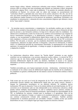 nuestro bagaje cultura. Además, instituciones culturales como museos, bibliotecas y centros de
    recursos cada vez utilizan más estas tecnologías para difundir sus materiales (vídeos, programas
    de televisión, páginas Web...) entre toda la población. Y los portales de contenido educativo se
    multiplican en Internet. Los jóvenes cada vez saben más (aunque no necesariamente del
    "currículum oficial") y aprenden más cosas fuera de los centros educativos. Por ello, uno de los
    retos que tienen actualmente las instituciones educativas consiste en integrar las aportaciones de
    estos poderosos canales formativos en los procesos de enseñanza y aprendizaje, facilitando a los
    estudiantes la estructuración y valoración de estos conocimientos dispersos que obtienen a través
    de los "mass media" e Internet.



     Se necesitan nuevos conocimientos y competencias. Los profundos cambios que en todos los
    ámbitos de la sociedad se han producido en los últimos años exigen una nueva formación de base
    para los jóvenes y una formación continua a lo largo de la vida para todos los ciudadanos. Así,
    además de la consideración a todos los niveles de los cambios socio-económicos que originan los
    nuevos instrumentos tecnológicos y la globalización económica y cultural, en los planes de
    estudios se van incorporando la alfabetización digital básica (cada vez más imprescindible para
    todo ciudadano) y diversos contenidos relacionados con el uso específico de las TIC en diversos
    ámbitos. Por otra parte, se necesita que los estudiantes desarrollen determinadas capacidades y
    competencias, adquieren un papel relevante: la búsqueda y selección de información, el análisis
    crítico y la elaboración personal de conocimientos funcionales, la argumentación de las propias
    opiniones y la negociación de significados, el trabajo en equipo, la capacidad de auto aprendizaje
    y adaptación al cambio.



   Las instituciones educativas deben conocer las "brecha digital" existentes ya que, pueden
    contribuir con sus instalaciones y sus acciones educativas (cursos, talleres...) a acercar las TIC a
    colectivos que de otra forma podrían quedar marginados. Para ello, además de asegurar la
    necesaria alfabetización digital de todos sus alumnos, facilitarán el acceso a los equipos
    informáticos en horario extraescolar a los estudiantes que no dispongan de ordenador en casa y lo
    requieran.

    También convendría que, con el apoyo municipal o de otras instituciones, al terminar las clases
    se realizaran en los centros cursos de alfabetización digital para las familias de los estudiantes y
    los ciudadanos en general, contribuyendo de esta manera a acercar la formación continua a toda la
    población.



   Cabe acotar que sea cual sea el nivel de integración de las TIC en los centros educativos, el
    profesorado necesita también una alfabetización digital para que pueda conocer, dominar e
    integrar los instrumentos tecnológicos en sus prácticas docentes. Se multiplica nuevos
    instrumentos TIC para la educación. Como en los demás ámbitos de actividad humana, las TIC se
    convierten en un instrumento cada vez más indispensable en las instituciones educativas, donde
    pueden realizar múltiples funcionalidades, lo cual se multiplica nuevos entornos virtuales de
    aprendizaje y creciente oferta de formación permanente. Aprovechando las funcionalidades de las
    TIC, se multiplican los entornos virtuales para la enseñanza y el aprendizaje, libres de las
    restricciones que imponen el tiempo y el espacio en la enseñanza presencial y capaz de asegurar
    una continua comunicación (virtual) entre estudiantes y profesores. También permiten
    complementar la enseñanza presencial con actividades virtuales y créditos on-line que pueden
    desarrollarse en casa, o en cualquier lugar que tenga un punto de conexión a Internet.
 