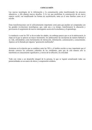 CONCLUSIÓN

Las nuevas tecnologías de la información y la comunicación están transformando los procesos
educativos, y ello plantea nuevos desafíos. A la vez que posibilitan la construcción de un nuevo
espacio social, van modificando las formas de socialización, tanto en el seno familiar como en el
escolar.


Estas transformaciones son lo suficientemente importante como para que puedan ser comparadas con
las grandes revoluciones tecnológicas; que, cada una a su tiempo, transformaron la educación y
provocaron el surgimiento de nuevos interrogantes acerca de la enseñanza y el aprendizaje.


La tendencia a usar las TIC se da en todas las edades, sin embargo parece que es en la adolescencia, la
etapa en la que se aprecia un mayor incremento; los adolescentes las incorporan de manera habitual a
su vida, utilizándolas como herramientas de interacción, información, comunicación y conocimiento.
Aparece así la llamada por algunos "generación multimedia".


Asimismo en la relación que se establece entre las TICs y el ámbito escolar es muy importante que el
docente conozca los consumos culturales de los estudiantes, para que de esta manera esto se
transforme en conocimiento significativo, a través de la reflexión y la criticidad.


Todo con vistas a un desarrollo integral de la persona, lo que se logrará actualizando todas sus
potencialidades en un marco de afecto y comprensión solidaria.
 