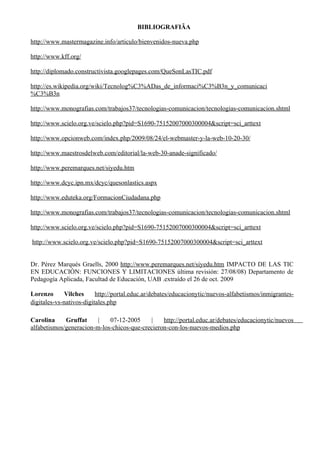 BIBLIOGRAFIÌA

http://www.mastermagazine.info/articulo/bienvenidos-nueva.php

http://www.kff.org/

http://diplomado.constructivista.googlepages.com/QueSonLasTIC.pdf

http://es.wikipedia.org/wiki/Tecnolog%C3%ADas_de_informaci%C3%B3n_y_comunicaci
%C3%B3n

http://www.monografias.com/trabajos37/tecnologias-comunicacion/tecnologias-comunicacion.shtml

http://www.scielo.org.ve/scielo.php?pid=S1690-75152007000300004&script=sci_arttext

http://www.opcionweb.com/index.php/2009/08/24/el-webmaster-y-la-web-10-20-30/

http://www.maestrosdelweb.com/editorial/la-web-30-anade-significado/

http://www.peremarques.net/siyedu.htm

http://www.dcyc.ipn.mx/dcyc/quesonlastics.aspx

http://www.eduteka.org/FormacionCiudadana.php

http://www.monografias.com/trabajos37/tecnologias-comunicacion/tecnologias-comunicacion.shtml

http://www.scielo.org.ve/scielo.php?pid=S1690-75152007000300004&script=sci_arttext

http://www.scielo.org.ve/scielo.php?pid=S1690-75152007000300004&script=sci_arttext


Dr. Pérez Marqués Graells, 2000 http://www.peremarques.net/siyedu.htm IMPACTO DE LAS TIC
EN EDUCACIÓN: FUNCIONES Y LIMITACIONES última revisión: 27/08/08) Departamento de
Pedagogía Aplicada, Facultad de Educación, UAB .extraído el 26 de oct. 2009

Lorenzo       Vilches     http://portal.educ.ar/debates/educacionytic/nuevos-alfabetismos/inmigrantes-
digitales-vs-nativos-digitales.php

Carolina     Gruffat     |   07-12-2005     |    http://portal.educ.ar/debates/educacionytic/nuevos
alfabetismos/generacion-m-los-chicos-que-crecieron-con-los-nuevos-medios.php
 
