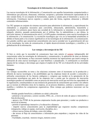 Tecnologías de la Información y la Comunicación

Las nuevas tecnologías de la Información y Comunicación son aquellas herramientas computacionales e
informáticas que procesan, almacenan, sintetizan, recuperan y presentan información representada de la
más variada forma. Es un conjunto de herramientas, soportes y canales para el tratamiento y acceso a la
información. Constituyen nuevos soportes y canales para dar forma, registrar, almacenar y difundir
contenidos informacionales.

Las TIC agrupan un conjunto de sistemas necesarios para administrar la información, y especialmente los
ordenadores y programas necesarios para convertirla, almacenarla, administrarla, transmitirla y
encontrarla. Los primeros pasos hacia una sociedad de la información se remontan a la invención del
telégrafo, eléctrico, pasando posteriormente por el teléfono fijo, la radiotelefonía y, por último, la
televisión internet, la telecomunicación móvil y el GPS pueden considerarse como nuevas tecnologías de
la información y la comunicación. La revolución tecnológica que vive en la humanidad actualmente es
debida en buena parte a los avances significativos en las tecnologías de la información y la comunicación.
Los grandes cambios que caracterizan esencialmente esta nueva sociedad son: la generalización del uso
de las tecnologías, las redes de comunicación, el rápido desenvolvimiento tecnológico y científico y la
globalización de la información.

                                 Las ventajas y desventajas de las TIC

Si bien es cierto que la necesidad de comunicarse hace más notorio el carácter indispensable del
conocimiento sobre las tecnologías de información y comunicación y la aplicación de éstas en distintos
ámbitos de la vida humana, se hace necesario también reconocer las repercusiones que traerá consigo la
utilización de estas nuevas tecnologías ya sean benéficas o perjudiciales. A continuación se mostrarán
algunas de las ventajas y desventajas que origina el empleo de las TIC en el desarrollo de las actividades
humanas.·

Ventajas:
Las ventajas reconocibles en torno a las relaciones existentes entre el incremento en la producción y
difusión de nuevas tecnologías y las posibilidades que las empresas tienen de acceder a conocerlas y
utilizarlas conocimiento de los factores endógenos y exógenos que inciden en la apropiación de las
innovaciones tecnológicas por parte de las empresas trae a cuenta que los procesos de innovación
tecnológica pueden ser entendidos como un proceso de innovación social que moviliza las capacidades de
la organización, constituyéndose en una instancia de generación de conocimiento que remite a los saberes
que se recrean en diferentes áreas de la empresa, en un proceso dinámico, continuo y acumulativo; que
modifica y reelabora las competencias organizativas. Otras ventajas que podemos mencionar son las
siguientes:

     -brindar grandes beneficios y adelantos en salud y educación
     - potenciar a las personas y actores sociales, ONG, etc., a través de redes de apoyo e intercambio y
     lista de discusión.
     - apoyar a las PYME de las personas empresarias locales para presentar y vender sus productos a
     través de la Internet.
     - permitir el aprendizaje interactivo y la educación a distancia.
     - impartir nuevos conocimientos para la empleabilidad que requieren muchas competencias
     (integración, trabajo en equipo, motivación, disciplina, etc.).
     - ofrecer nuevas formas de trabajo, como tele trabajo
     - dar acceso al flujo de conocimientos e información para empoderar y mejorar las vidas de las
     personas.
     - Facilidades, exactitud, menores riesgos, menores costos
 