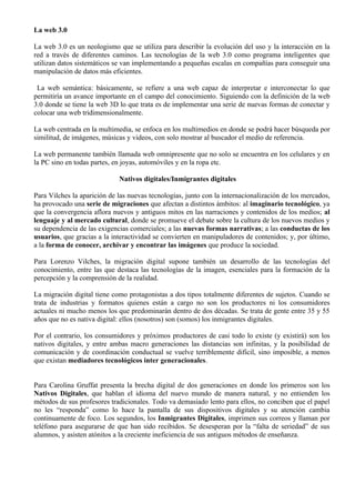 La web 3.0

La web 3.0 es un neologismo que se utiliza para describir la evolución del uso y la interacción en la
red a través de diferentes caminos. Las tecnologías de la web 3.0 como programa inteligentes que
utilizan datos sistemáticos se van implementando a pequeñas escalas en compañías para conseguir una
manipulación de datos más eficientes.

 La web semántica: básicamente, se refiere a una web capaz de interpretar e interconectar lo que
permitiría un avance importante en el campo del conocimiento. Siguiendo con la definición de la web
3.0 donde se tiene la web 3D lo que trata es de implementar una serie de nuevas formas de conectar y
colocar una web tridimensionalmente.

La web centrada en la multimedia, se enfoca en los multimedios en donde se podrá hacer búsqueda por
similitud, de imágenes, músicas y videos, con solo mostrar al buscador el medio de referencia.

La web permanente también llamada web omnipresente que no solo se encuentra en los celulares y en
la PC sino en todas partes, en joyas, automóviles y en la ropa etc.

                             Nativos digitales/Inmigrantes digitales

Para Vilches la aparición de las nuevas tecnologías, junto con la internacionalización de los mercados,
ha provocado una serie de migraciones que afectan a distintos ámbitos: al imaginario tecnológico, ya
que la convergencia aflora nuevos y antiguos mitos en las narraciones y contenidos de los medios; al
lenguaje y al mercado cultural, donde se promueve el debate sobre la cultura de los nuevos medios y
su dependencia de las exigencias comerciales; a las nuevas formas narrativas; a las conductas de los
usuarios, que gracias a la interactividad se convierten en manipuladores de contenidos; y, por último,
a la forma de conocer, archivar y encontrar las imágenes que produce la sociedad.

Para Lorenzo Vilches, la migración digital supone también un desarrollo de las tecnologías del
conocimiento, entre las que destaca las tecnologías de la imagen, esenciales para la formación de la
percepción y la comprensión de la realidad.

La migración digital tiene como protagonistas a dos tipos totalmente diferentes de sujetos. Cuando se
trata de industrias y formatos quienes están a cargo no son los productores ni los consumidores
actuales ni mucho menos los que predominarán dentro de dos décadas. Se trata de gente entre 35 y 55
años que no es nativa digital: ellos (nosotros) son (somos) los inmigrantes digitales.

Por el contrario, los consumidores y próximos productores de casi todo lo existe (y existirá) son los
nativos digitales, y entre ambas macro generaciones las distancias son infinitas, y la posibilidad de
comunicación y de coordinación conductual se vuelve terriblemente difícil, sino imposible, a menos
que existan mediadores tecnológicos inter generacionales.


Para Carolina Gruffat presenta la brecha digital de dos generaciones en donde los primeros son los
Nativos Digitales, que hablan el idioma del nuevo mundo de manera natural, y no entienden los
métodos de sus profesores tradicionales. Todo va demasiado lento para ellos, no conciben que el papel
no les “responda” como lo hace la pantalla de sus dispositivos digitales y su atención cambia
continuamente de foco. Los segundos, los Inmigrantes Digitales, imprimen sus correos y llaman por
teléfono para asegurarse de que han sido recibidos. Se desesperan por la “falta de seriedad” de sus
alumnos, y asisten atónitos a la creciente ineficiencia de sus antiguos métodos de enseñanza.
 