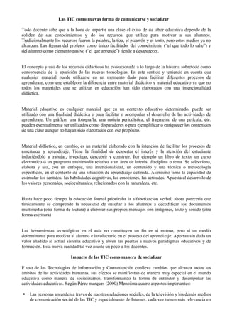 Las TIC como nuevas forma de comunicarse y socializar

Todo docente sabe que a la hora de impartir una clase el éxito de su labor educativa depende de la
solidez de sus conocimientos y de los recursos que utilice para motivar a sus alumnos.
Tradicionalmente los recursos fueron la palabra, la tiza, el pizarrón y el texto, pero estos medios ya no
alcanzan. Las figuras del profesor como único facilitador del conocimiento (“el que todo lo sabe”) y
del alumno como elemento pasivo (“el que aprende”) tiende a desaparecer.


El concepto y uso de los recursos didácticos ha evolucionado a lo largo de la historia sobretodo como
consecuencia de la aparición de las nuevas tecnologías. En este sentido y teniendo en cuenta que
cualquier material puede utilizarse en un momento dado para facilitar diferentes procesos de
aprendizaje, conviene establecer la diferencia entre material didáctico y material educativo ya que no
todos los materiales que se utilizan en educación han sido elaborados con una intencionalidad
didáctica.


Material educativo es cualquier material que en un contexto educativo determinado, puede ser
utilizado con una finalidad didáctica o para facilitar o acompañar el desarrollo de las actividades de
aprendizaje. Un gráfico, una fotografía, una noticia periodística, el fragmento de una película, etc.
pueden eventualmente ser utilizados como disparadores o para ejemplificar o enriquecer los contenidos
de una clase aunque no hayan sido elaborados con ese propósito.


Material didáctico, en cambio, es un material elaborado con la intención de facilitar los procesos de
enseñanza y aprendizaje. Tiene la finalidad de despertar el interés y la atención del estudiante
induciéndolo a trabajar, investigar, descubrir y construir. Por ejemplo un libro de texto, un curso
electrónico o un programa multimedia relativo a un área de interés, disciplina o tema. Se selecciona,
elabora y usa, con un enfoque, una intencionalidad, un contenido y una técnica o metodología
específicos, en el contexto de una situación de aprendizaje definida. Asimismo tiene la capacidad de
estimular los sentidos, las habilidades cognitivas, las emociones, las actitudes. Apuesta al desarrollo de
los valores personales, socioculturales, relacionados con la naturaleza, etc.


Hasta hace poco tiempo la educación formal priorizaba la alfabetización verbal, ahora parecería que
tímidamente se comprende la necesidad de enseñar a los alumnos a decodificar los documentos
multimedia (otra forma de lectura) a elaborar sus propios mensajes con imágenes, texto y sonido (otra
forma escritura)


Las herramientas tecnológicas en el aula no constituyen un fin en si mismo, pero sí un medio
determinante para motivar al alumno e involucrarlo en el proceso del aprendizaje. Aportan sin duda un
valor añadido al actual sistema educativo y abren las puertas a nuevos paradigmas educativos y de
formación. Esta nueva realidad tal vez asuste un poco a los docentes.

                           Impacto de las TIC como manera de socializar

E uso de las Tecnologías de Información y Comunicación conlleva cambios que alcanza todos los
ámbitos de las actividades humanas, sus efectos se manifiestan de manera muy especial en el mundo
educativa como manera de socializarnos, transformando la forma de entender y desempeñar las
actividades educativas. Según Pérez marques (2000) Menciona cuatro aspectos importantes:

   Las personas aprenden a través de nuestras relaciones sociales, de la televisión y los demás medios
    de comunicación social de las TIC y especialmente de Internet, cada vez tienen más relevancia en
 