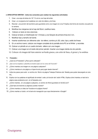 4. OPEN OFFICE WRITER : indica los comandos para realizar las siguientes actividades

     1. Crear una sopa de letras de 13f *13 col en una hoja del writer.
     2. Crear un crucigrama de 4 palabras con color de relleno y de línea.
     3. Recortar una porción del escritorio para guardarla como una imagen en Linux? Explica otra forma de recortar una parte de
          la ventana.
     4. Modificar los márgenes de la hoja del Word. Justificar texto.
     5.     Colocar un texto en dos columnas.
     6. Colocar al texto un Interlineado de 1.5 líneas y una Sangría de primera línea de 2 cm..
     7. Modificar tipo y tamaño de fuente.
     8. Insertar autoformas con diferente color de relleno, sombra y/o 3D, color, tipo y estilo de líneas
     9. En un archivo nuevo, colocar una imagen completa de la pantalla de la PC en el Writer y recortala.
     10. Colocar un párrafo en un cuadro de texto relleno con una imagen.
     11. Colocar una imagen en el medio del primer párrafo. Insertar una imagen detrás de otro párrafo.
     12. Colocar a la imagen del ítem anterior un borde grueso, con color de línea, el grosor y la sombras


1.    Freewebs :
1. ¿Qué es el Freewebs? ¿Para qué lo utilizaste?
2. ¿Qué son las templates o plantillas de diseño?¿Qué son los extras del Freewebs?
3. ¿Cómo insertas una imagen en una página cualquiera?
4. ¿Cómo insertas en una página un hipervínculo para jugar desde Internet?
5. Indica los pasos para subir un archivo de Word a la página Trabajos Prácticos del Weebly para poder descargarlo en otra
     PC..
6. Explica con tus palabras el significado de embed code y la función del botón HTML. Explica cómo insertas un test de la
     página www.analizame.com en el freewebs.com
7. ¿Cómo insertas , en una página cualquiera, un archivo de Word guardado en Scribd.com?
8. ¿Qué tipos de botones (o páginas) puedes insertar?
9. ¿Cómo insertas un video de Youtube en la página Home?
10. ¿Cómo nsertas un botón, en la barra de navegación que vaya directamente a Google?




  Crucigrama
 