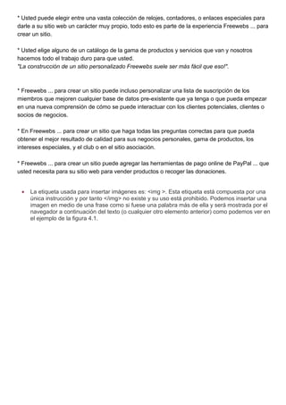 * Usted puede elegir entre una vasta colección de relojes, contadores, o enlaces especiales para
darle a su sitio web un carácter muy propio, todo esto es parte de la experiencia Freewebs ... para
crear un sitio.

* Usted elige alguno de un catálogo de la gama de productos y servicios que van y nosotros
hacemos todo el trabajo duro para que usted.
"La construcción de un sitio personalizado Freewebs suele ser más fácil que eso!".



* Freewebs ... para crear un sitio puede incluso personalizar una lista de suscripción de los
miembros que mejoren cualquier base de datos pre-existente que ya tenga o que pueda empezar
en una nueva comprensión de cómo se puede interactuar con los clientes potenciales, clientes o
socios de negocios.

* En Freewebs ... para crear un sitio que haga todas las preguntas correctas para que pueda
obtener el mejor resultado de calidad para sus negocios personales, gama de productos, los
intereses especiales, y el club o en el sitio asociación.

* Freewebs ... para crear un sitio puede agregar las herramientas de pago online de PayPal ... que
usted necesita para su sitio web para vender productos o recoger las donaciones.


 •   La etiqueta usada para insertar imágenes es: <img >. Esta etiqueta está compuesta por una
     única instrucción y por tanto </img> no existe y su uso está prohibido. Podemos insertar una
     imagen en medio de una frase como si fuese una palabra más de ella y será mostrada por el
     navegador a continuación del texto (o cualquier otro elemento anterior) como podemos ver en
     el ejemplo de la figura 4.1.
 