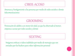 CIBER-ACOSO
Amenaza y hostigamiento a las personas por medio de redes sociales o demás
telecomunicaciones
GROOMING
Persecución de adulto a un menor de edad, ya que ha observado al menor,
empieza a acosar por redes sociales y demás
SEXTING
Imágenes eróticas o videos indebidos por medio de mensajes que son
enviados por los hackers para robar información personal
 